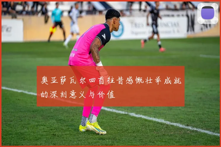 奥亚萨瓦尔回首往昔感慨壮举成就的深刻意义与价值