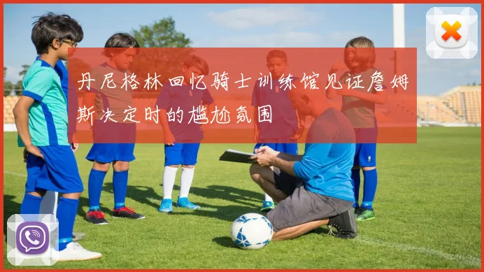 丹尼格林回忆骑士训练馆见证詹姆斯决定时的尴尬氛围