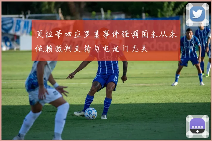 莫拉蒂回应罗基事件强调国米从未依赖裁判支持与电话门无关