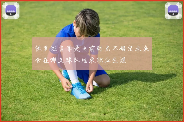 保罗坦言享受当前时光不确定未来会在哪支球队结束职业生涯