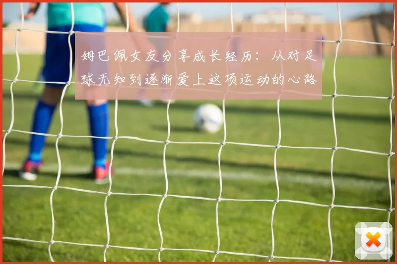 姆巴佩女友分享成长经历：从对足球无知到逐渐爱上这项运动的心路历程