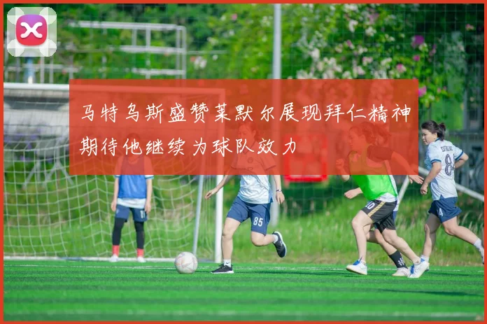 马特乌斯盛赞莱默尔展现拜仁精神期待他继续为球队效力