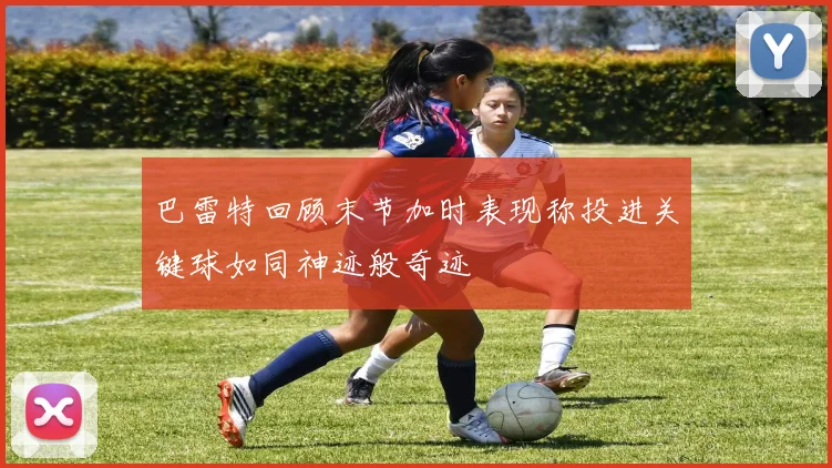 巴雷特回顾末节加时表现称投进关键球如同神迹般奇迹