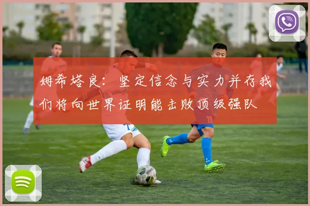 姆希塔良：坚定信念与实力并存我们将向世界证明能击败顶级强队