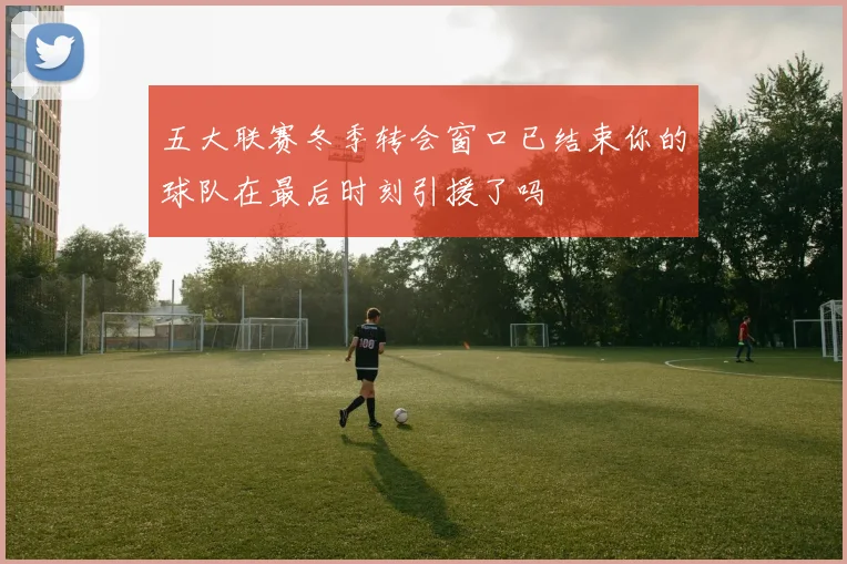 五大联赛冬季转会窗口已结束你的球队在最后时刻引援了吗