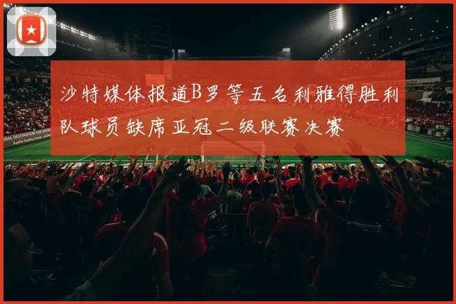 沙特媒体报道B罗等五名利雅得胜利队球员缺席亚冠二级联赛决赛