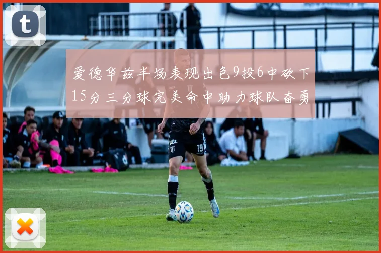 爱德华兹半场表现出色9投6中砍下15分三分球完美命中助力球队奋勇争先